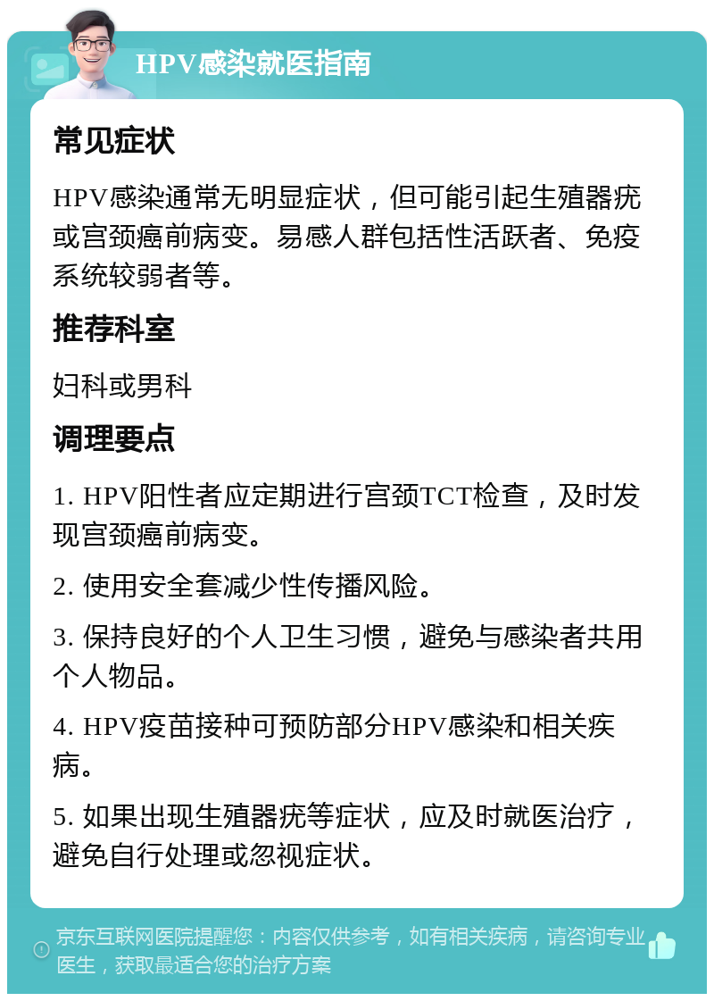 HPV感染就医指南 常见症状 HPV感染通常无明显症状，但可能引起生殖器疣或宫颈癌前病变。易感人群包括性活跃者、免疫系统较弱者等。 推荐科室 妇科或男科 调理要点 1. HPV阳性者应定期进行宫颈TCT检查，及时发现宫颈癌前病变。 2. 使用安全套减少性传播风险。 3. 保持良好的个人卫生习惯，避免与感染者共用个人物品。 4. HPV疫苗接种可预防部分HPV感染和相关疾病。 5. 如果出现生殖器疣等症状，应及时就医治疗，避免自行处理或忽视症状。