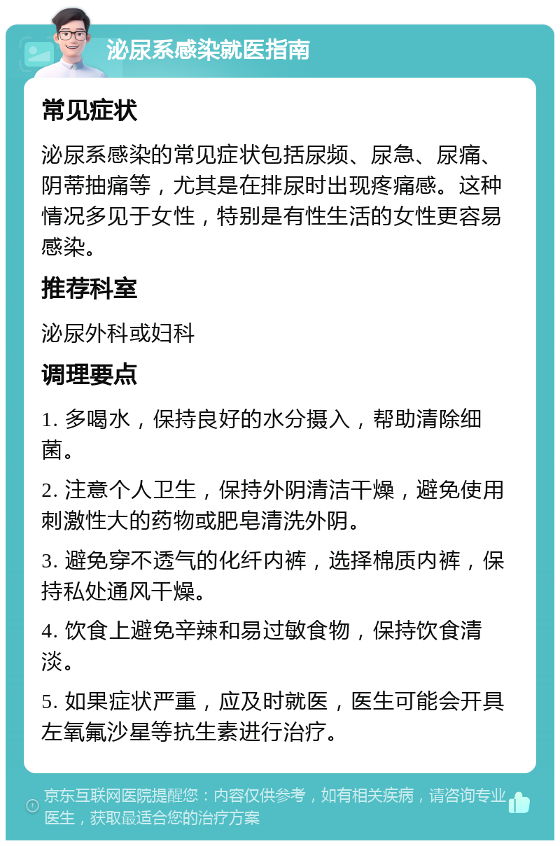 泌尿系感染就医指南 常见症状 泌尿系感染的常见症状包括尿频、尿急、尿痛、阴蒂抽痛等，尤其是在排尿时出现疼痛感。这种情况多见于女性，特别是有性生活的女性更容易感染。 推荐科室 泌尿外科或妇科 调理要点 1. 多喝水，保持良好的水分摄入，帮助清除细菌。 2. 注意个人卫生，保持外阴清洁干燥，避免使用刺激性大的药物或肥皂清洗外阴。 3. 避免穿不透气的化纤内裤，选择棉质内裤，保持私处通风干燥。 4. 饮食上避免辛辣和易过敏食物，保持饮食清淡。 5. 如果症状严重，应及时就医，医生可能会开具左氧氟沙星等抗生素进行治疗。