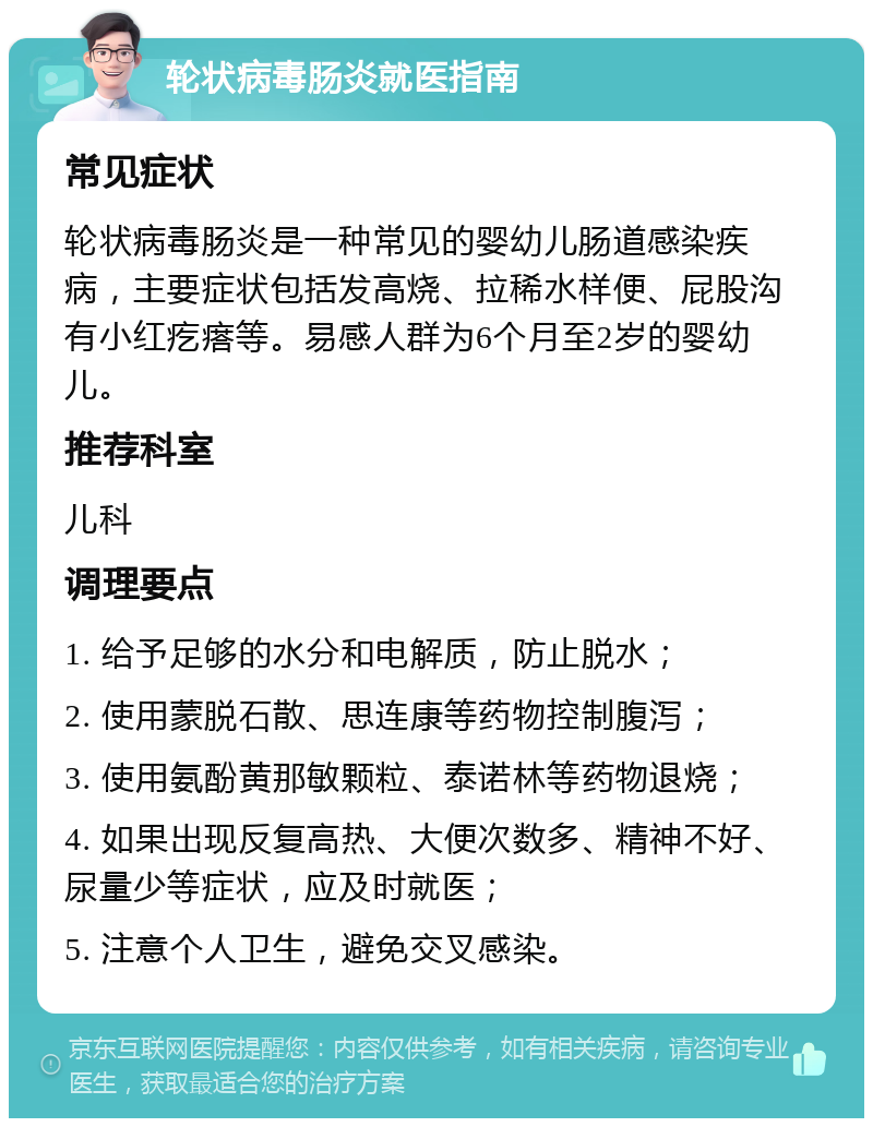 轮状病毒肠炎就医指南 常见症状 轮状病毒肠炎是一种常见的婴幼儿肠道感染疾病，主要症状包括发高烧、拉稀水样便、屁股沟有小红疙瘩等。易感人群为6个月至2岁的婴幼儿。 推荐科室 儿科 调理要点 1. 给予足够的水分和电解质，防止脱水； 2. 使用蒙脱石散、思连康等药物控制腹泻； 3. 使用氨酚黄那敏颗粒、泰诺林等药物退烧； 4. 如果出现反复高热、大便次数多、精神不好、尿量少等症状，应及时就医； 5. 注意个人卫生，避免交叉感染。