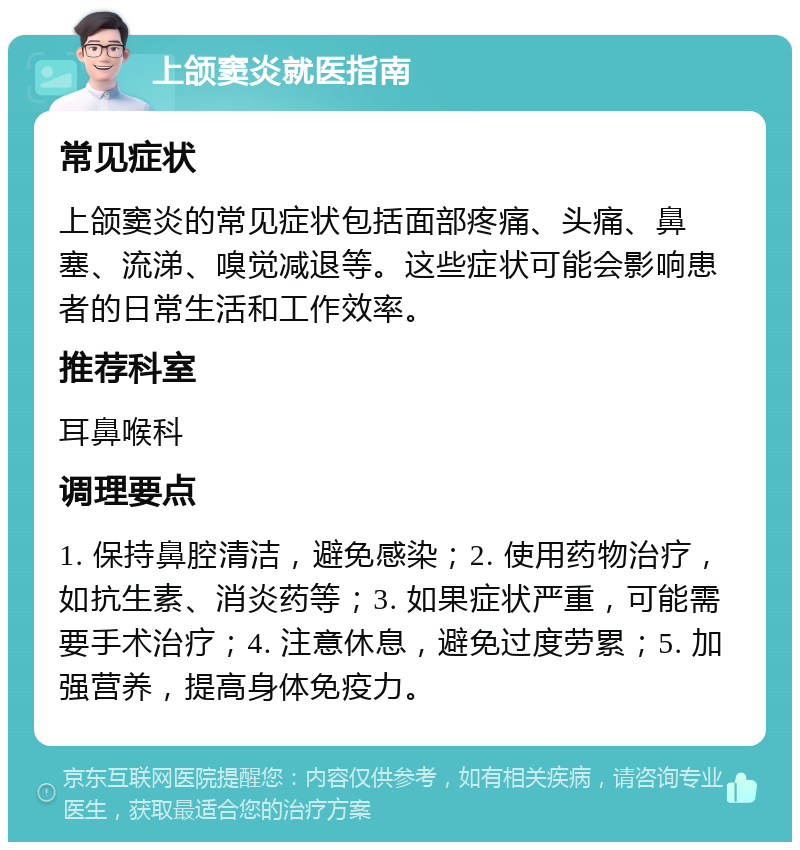 上颌窦炎就医指南 常见症状 上颌窦炎的常见症状包括面部疼痛、头痛、鼻塞、流涕、嗅觉减退等。这些症状可能会影响患者的日常生活和工作效率。 推荐科室 耳鼻喉科 调理要点 1. 保持鼻腔清洁，避免感染；2. 使用药物治疗，如抗生素、消炎药等；3. 如果症状严重，可能需要手术治疗；4. 注意休息，避免过度劳累；5. 加强营养，提高身体免疫力。