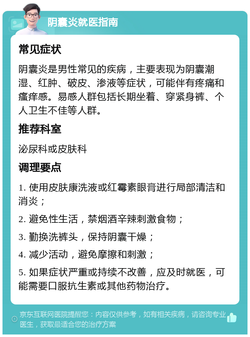 阴囊炎就医指南 常见症状 阴囊炎是男性常见的疾病，主要表现为阴囊潮湿、红肿、破皮、渗液等症状，可能伴有疼痛和瘙痒感。易感人群包括长期坐着、穿紧身裤、个人卫生不佳等人群。 推荐科室 泌尿科或皮肤科 调理要点 1. 使用皮肤康洗液或红霉素眼膏进行局部清洁和消炎； 2. 避免性生活，禁烟酒辛辣刺激食物； 3. 勤换洗裤头，保持阴囊干燥； 4. 减少活动，避免摩擦和刺激； 5. 如果症状严重或持续不改善，应及时就医，可能需要口服抗生素或其他药物治疗。