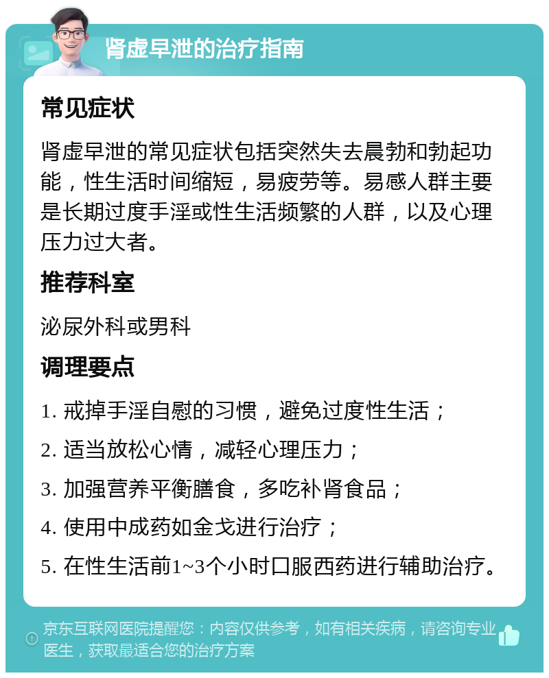 肾虚早泄的治疗指南 常见症状 肾虚早泄的常见症状包括突然失去晨勃和勃起功能，性生活时间缩短，易疲劳等。易感人群主要是长期过度手淫或性生活频繁的人群，以及心理压力过大者。 推荐科室 泌尿外科或男科 调理要点 1. 戒掉手淫自慰的习惯，避免过度性生活； 2. 适当放松心情，减轻心理压力； 3. 加强营养平衡膳食，多吃补肾食品； 4. 使用中成药如金戈进行治疗； 5. 在性生活前1~3个小时口服西药进行辅助治疗。