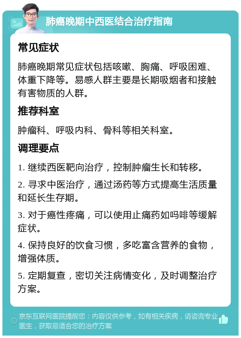 肺癌晚期中西医结合治疗指南 常见症状 肺癌晚期常见症状包括咳嗽、胸痛、呼吸困难、体重下降等。易感人群主要是长期吸烟者和接触有害物质的人群。 推荐科室 肿瘤科、呼吸内科、骨科等相关科室。 调理要点 1. 继续西医靶向治疗，控制肿瘤生长和转移。 2. 寻求中医治疗，通过汤药等方式提高生活质量和延长生存期。 3. 对于癌性疼痛，可以使用止痛药如吗啡等缓解症状。 4. 保持良好的饮食习惯，多吃富含营养的食物，增强体质。 5. 定期复查，密切关注病情变化，及时调整治疗方案。