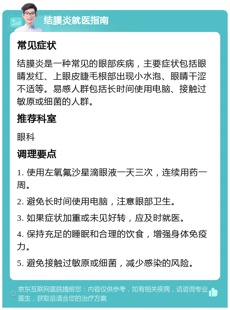 结膜炎就医指南 常见症状 结膜炎是一种常见的眼部疾病，主要症状包括眼睛发红、上眼皮睫毛根部出现小水泡、眼睛干涩不适等。易感人群包括长时间使用电脑、接触过敏原或细菌的人群。 推荐科室 眼科 调理要点 1. 使用左氧氟沙星滴眼液一天三次，连续用药一周。 2. 避免长时间使用电脑，注意眼部卫生。 3. 如果症状加重或未见好转，应及时就医。 4. 保持充足的睡眠和合理的饮食，增强身体免疫力。 5. 避免接触过敏原或细菌，减少感染的风险。