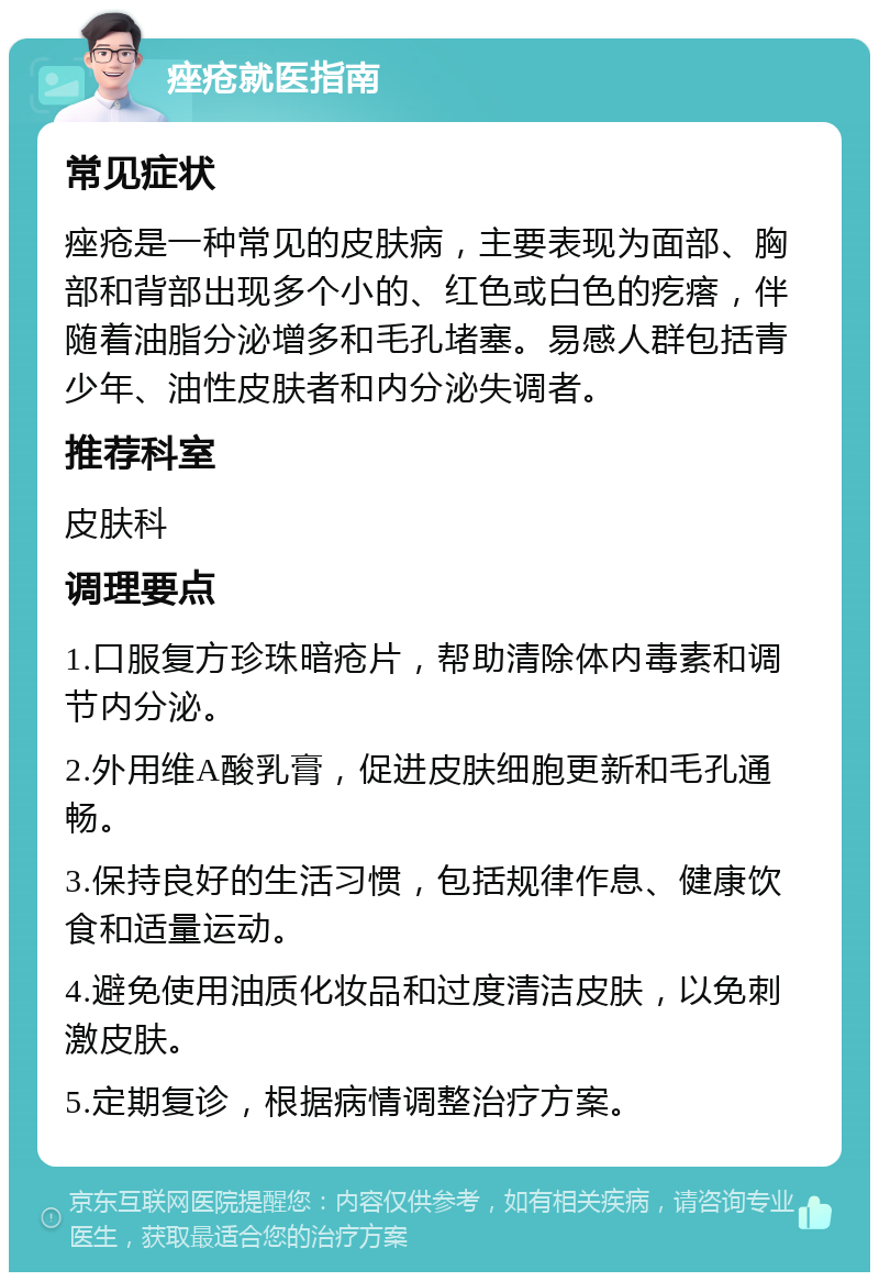 痤疮就医指南 常见症状 痤疮是一种常见的皮肤病，主要表现为面部、胸部和背部出现多个小的、红色或白色的疙瘩，伴随着油脂分泌增多和毛孔堵塞。易感人群包括青少年、油性皮肤者和内分泌失调者。 推荐科室 皮肤科 调理要点 1.口服复方珍珠暗疮片，帮助清除体内毒素和调节内分泌。 2.外用维A酸乳膏，促进皮肤细胞更新和毛孔通畅。 3.保持良好的生活习惯，包括规律作息、健康饮食和适量运动。 4.避免使用油质化妆品和过度清洁皮肤，以免刺激皮肤。 5.定期复诊，根据病情调整治疗方案。