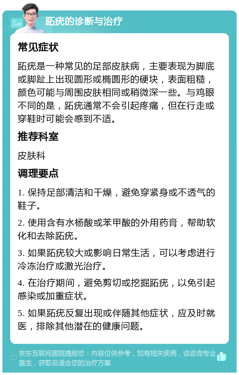 跖疣的诊断与治疗 常见症状 跖疣是一种常见的足部皮肤病，主要表现为脚底或脚趾上出现圆形或椭圆形的硬块，表面粗糙，颜色可能与周围皮肤相同或稍微深一些。与鸡眼不同的是，跖疣通常不会引起疼痛，但在行走或穿鞋时可能会感到不适。 推荐科室 皮肤科 调理要点 1. 保持足部清洁和干燥，避免穿紧身或不透气的鞋子。 2. 使用含有水杨酸或苯甲酸的外用药膏，帮助软化和去除跖疣。 3. 如果跖疣较大或影响日常生活，可以考虑进行冷冻治疗或激光治疗。 4. 在治疗期间，避免剪切或挖掘跖疣，以免引起感染或加重症状。 5. 如果跖疣反复出现或伴随其他症状，应及时就医，排除其他潜在的健康问题。