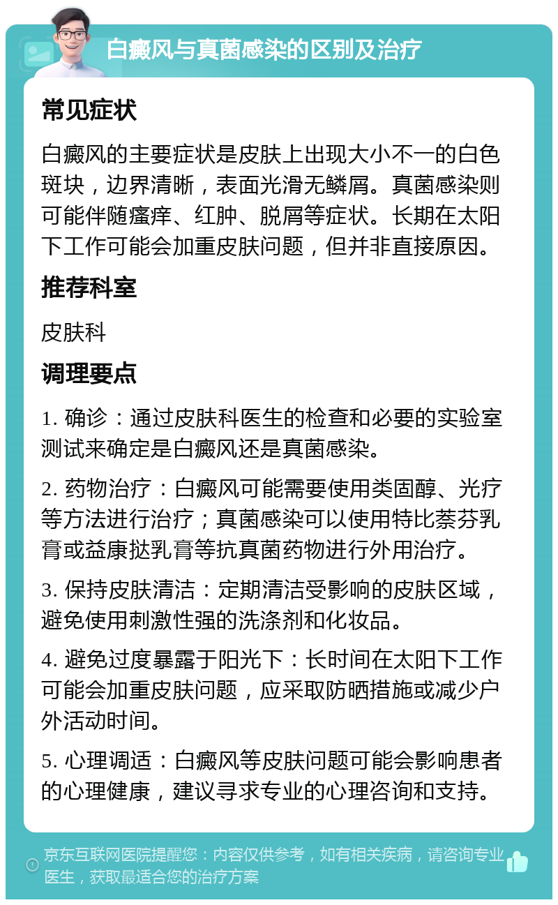 白癜风与真菌感染的区别及治疗 常见症状 白癜风的主要症状是皮肤上出现大小不一的白色斑块，边界清晰，表面光滑无鳞屑。真菌感染则可能伴随瘙痒、红肿、脱屑等症状。长期在太阳下工作可能会加重皮肤问题，但并非直接原因。 推荐科室 皮肤科 调理要点 1. 确诊：通过皮肤科医生的检查和必要的实验室测试来确定是白癜风还是真菌感染。 2. 药物治疗：白癜风可能需要使用类固醇、光疗等方法进行治疗；真菌感染可以使用特比萘芬乳膏或益康挞乳膏等抗真菌药物进行外用治疗。 3. 保持皮肤清洁：定期清洁受影响的皮肤区域，避免使用刺激性强的洗涤剂和化妆品。 4. 避免过度暴露于阳光下：长时间在太阳下工作可能会加重皮肤问题，应采取防晒措施或减少户外活动时间。 5. 心理调适：白癜风等皮肤问题可能会影响患者的心理健康，建议寻求专业的心理咨询和支持。