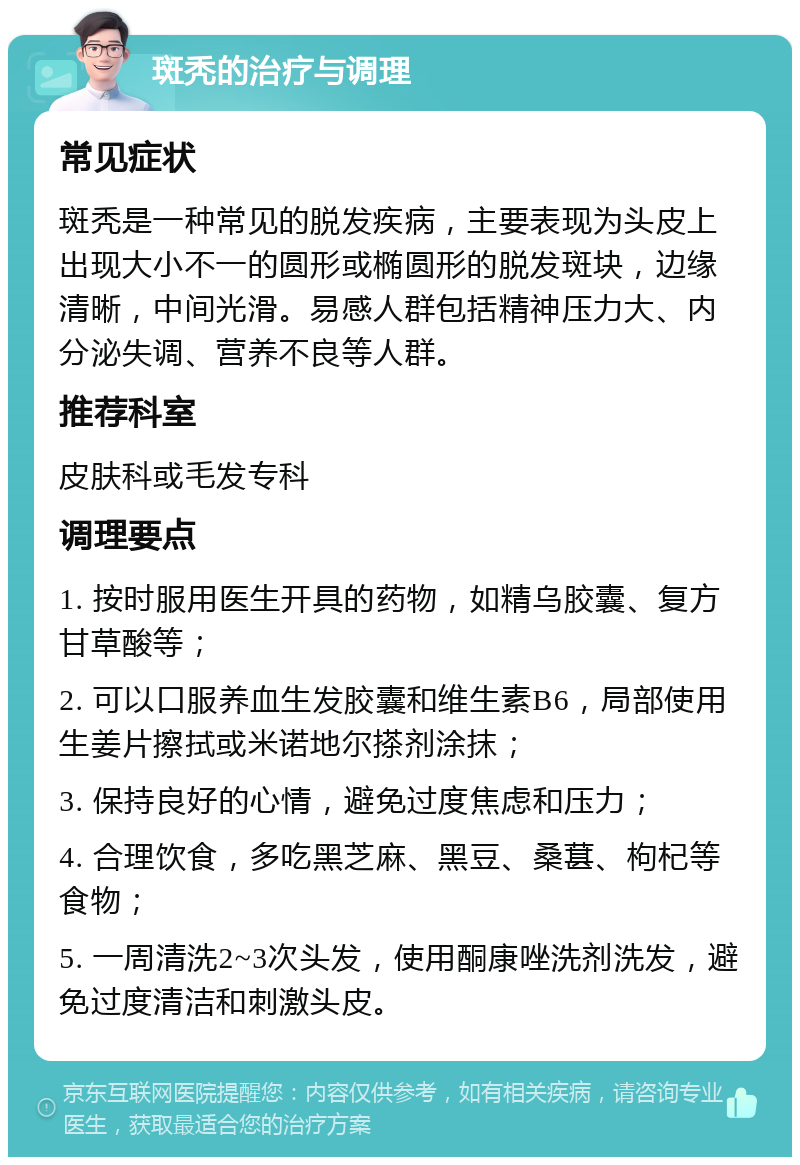 斑秃的治疗与调理 常见症状 斑秃是一种常见的脱发疾病，主要表现为头皮上出现大小不一的圆形或椭圆形的脱发斑块，边缘清晰，中间光滑。易感人群包括精神压力大、内分泌失调、营养不良等人群。 推荐科室 皮肤科或毛发专科 调理要点 1. 按时服用医生开具的药物，如精乌胶囊、复方甘草酸等； 2. 可以口服养血生发胶囊和维生素B6，局部使用生姜片擦拭或米诺地尔搽剂涂抹； 3. 保持良好的心情，避免过度焦虑和压力； 4. 合理饮食，多吃黑芝麻、黑豆、桑葚、枸杞等食物； 5. 一周清洗2~3次头发，使用酮康唑洗剂洗发，避免过度清洁和刺激头皮。