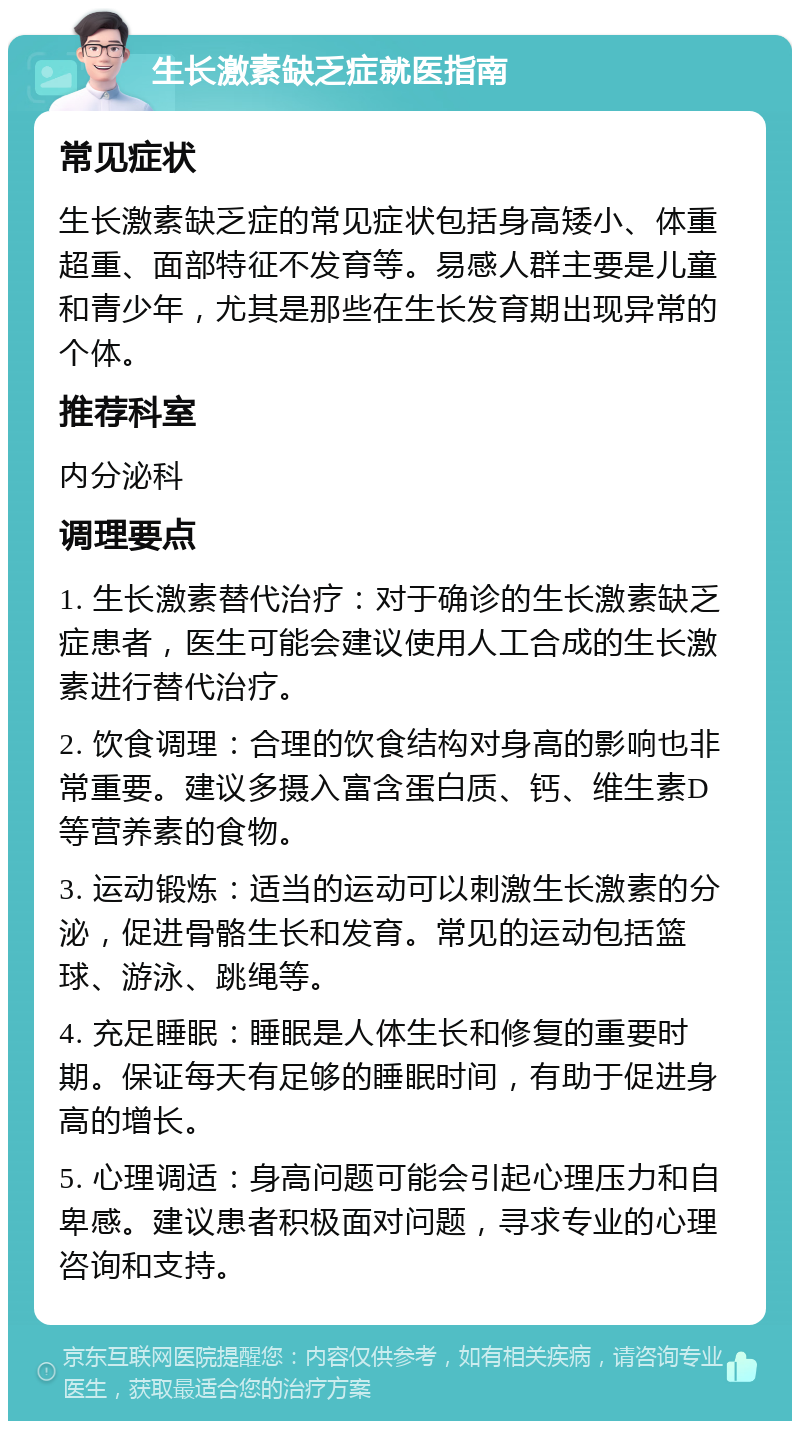 生长激素缺乏症就医指南 常见症状 生长激素缺乏症的常见症状包括身高矮小、体重超重、面部特征不发育等。易感人群主要是儿童和青少年，尤其是那些在生长发育期出现异常的个体。 推荐科室 内分泌科 调理要点 1. 生长激素替代治疗：对于确诊的生长激素缺乏症患者，医生可能会建议使用人工合成的生长激素进行替代治疗。 2. 饮食调理：合理的饮食结构对身高的影响也非常重要。建议多摄入富含蛋白质、钙、维生素D等营养素的食物。 3. 运动锻炼：适当的运动可以刺激生长激素的分泌，促进骨骼生长和发育。常见的运动包括篮球、游泳、跳绳等。 4. 充足睡眠：睡眠是人体生长和修复的重要时期。保证每天有足够的睡眠时间，有助于促进身高的增长。 5. 心理调适：身高问题可能会引起心理压力和自卑感。建议患者积极面对问题，寻求专业的心理咨询和支持。