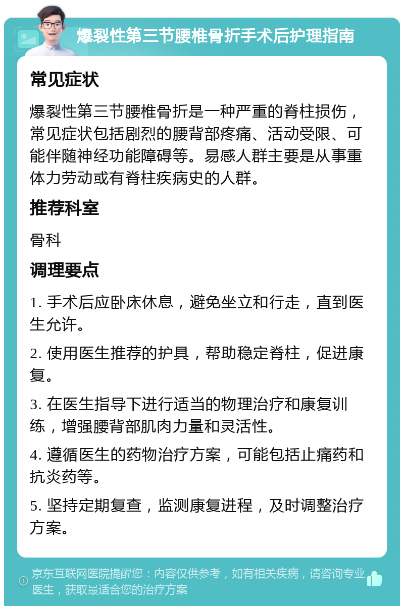 爆裂性第三节腰椎骨折手术后护理指南 常见症状 爆裂性第三节腰椎骨折是一种严重的脊柱损伤，常见症状包括剧烈的腰背部疼痛、活动受限、可能伴随神经功能障碍等。易感人群主要是从事重体力劳动或有脊柱疾病史的人群。 推荐科室 骨科 调理要点 1. 手术后应卧床休息，避免坐立和行走，直到医生允许。 2. 使用医生推荐的护具，帮助稳定脊柱，促进康复。 3. 在医生指导下进行适当的物理治疗和康复训练，增强腰背部肌肉力量和灵活性。 4. 遵循医生的药物治疗方案，可能包括止痛药和抗炎药等。 5. 坚持定期复查，监测康复进程，及时调整治疗方案。