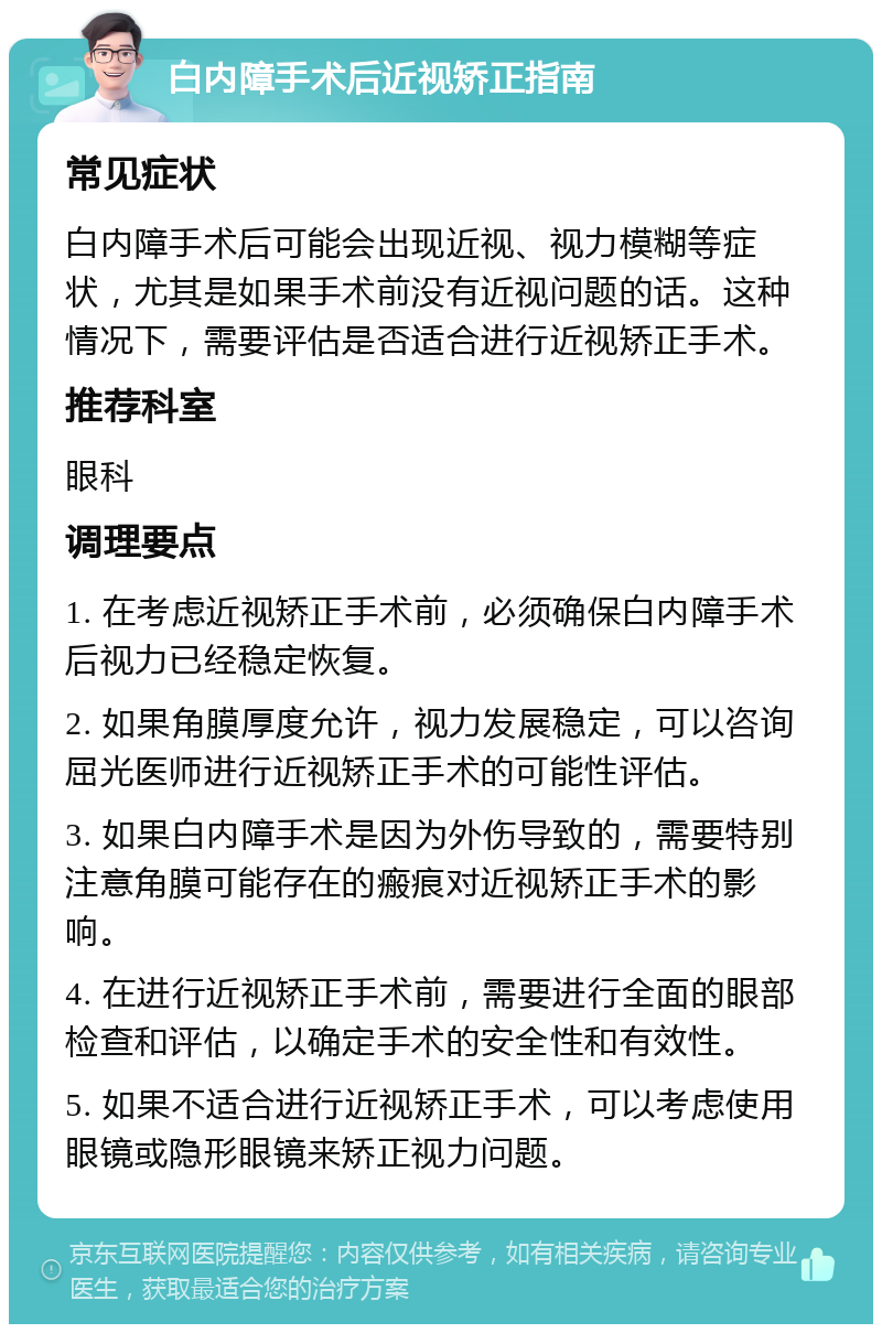 白内障手术后近视矫正指南 常见症状 白内障手术后可能会出现近视、视力模糊等症状，尤其是如果手术前没有近视问题的话。这种情况下，需要评估是否适合进行近视矫正手术。 推荐科室 眼科 调理要点 1. 在考虑近视矫正手术前，必须确保白内障手术后视力已经稳定恢复。 2. 如果角膜厚度允许，视力发展稳定，可以咨询屈光医师进行近视矫正手术的可能性评估。 3. 如果白内障手术是因为外伤导致的，需要特别注意角膜可能存在的瘢痕对近视矫正手术的影响。 4. 在进行近视矫正手术前，需要进行全面的眼部检查和评估，以确定手术的安全性和有效性。 5. 如果不适合进行近视矫正手术，可以考虑使用眼镜或隐形眼镜来矫正视力问题。