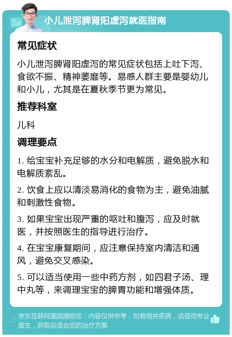 小儿泄泻脾肾阳虚泻就医指南 常见症状 小儿泄泻脾肾阳虚泻的常见症状包括上吐下泻、食欲不振、精神萎靡等。易感人群主要是婴幼儿和小儿，尤其是在夏秋季节更为常见。 推荐科室 儿科 调理要点 1. 给宝宝补充足够的水分和电解质，避免脱水和电解质紊乱。 2. 饮食上应以清淡易消化的食物为主，避免油腻和刺激性食物。 3. 如果宝宝出现严重的呕吐和腹泻，应及时就医，并按照医生的指导进行治疗。 4. 在宝宝康复期间，应注意保持室内清洁和通风，避免交叉感染。 5. 可以适当使用一些中药方剂，如四君子汤、理中丸等，来调理宝宝的脾胃功能和增强体质。