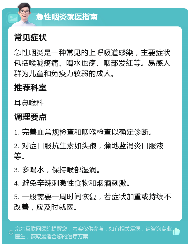 急性咽炎就医指南 常见症状 急性咽炎是一种常见的上呼吸道感染，主要症状包括喉咙疼痛、喝水也疼、咽部发红等。易感人群为儿童和免疫力较弱的成人。 推荐科室 耳鼻喉科 调理要点 1. 完善血常规检查和咽喉检查以确定诊断。 2. 对症口服抗生素如头孢，蒲地蓝消炎口服液等。 3. 多喝水，保持喉部湿润。 4. 避免辛辣刺激性食物和烟酒刺激。 5. 一般需要一周时间恢复，若症状加重或持续不改善，应及时就医。