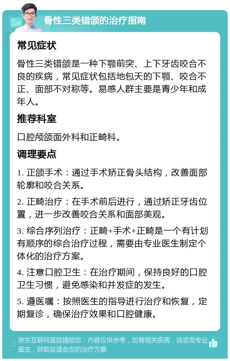 骨性三类错颌的治疗指南 常见症状 骨性三类错颌是一种下颚前突、上下牙齿咬合不良的疾病，常见症状包括地包天的下颚、咬合不正、面部不对称等。易感人群主要是青少年和成年人。 推荐科室 口腔颅颌面外科和正畸科。 调理要点 1. 正颌手术：通过手术矫正骨头结构，改善面部轮廓和咬合关系。 2. 正畸治疗：在手术前后进行，通过矫正牙齿位置，进一步改善咬合关系和面部美观。 3. 综合序列治疗：正畸+手术+正畸是一个有计划有顺序的综合治疗过程，需要由专业医生制定个体化的治疗方案。 4. 注意口腔卫生：在治疗期间，保持良好的口腔卫生习惯，避免感染和并发症的发生。 5. 遵医嘱：按照医生的指导进行治疗和恢复，定期复诊，确保治疗效果和口腔健康。