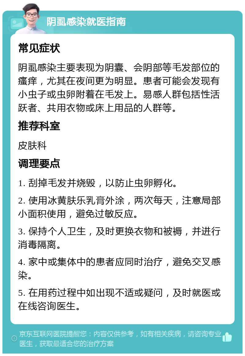 阴虱感染就医指南 常见症状 阴虱感染主要表现为阴囊、会阴部等毛发部位的瘙痒，尤其在夜间更为明显。患者可能会发现有小虫子或虫卵附着在毛发上。易感人群包括性活跃者、共用衣物或床上用品的人群等。 推荐科室 皮肤科 调理要点 1. 刮掉毛发并烧毁，以防止虫卵孵化。 2. 使用冰黄肤乐乳膏外涂，两次每天，注意局部小面积使用，避免过敏反应。 3. 保持个人卫生，及时更换衣物和被褥，并进行消毒隔离。 4. 家中或集体中的患者应同时治疗，避免交叉感染。 5. 在用药过程中如出现不适或疑问，及时就医或在线咨询医生。