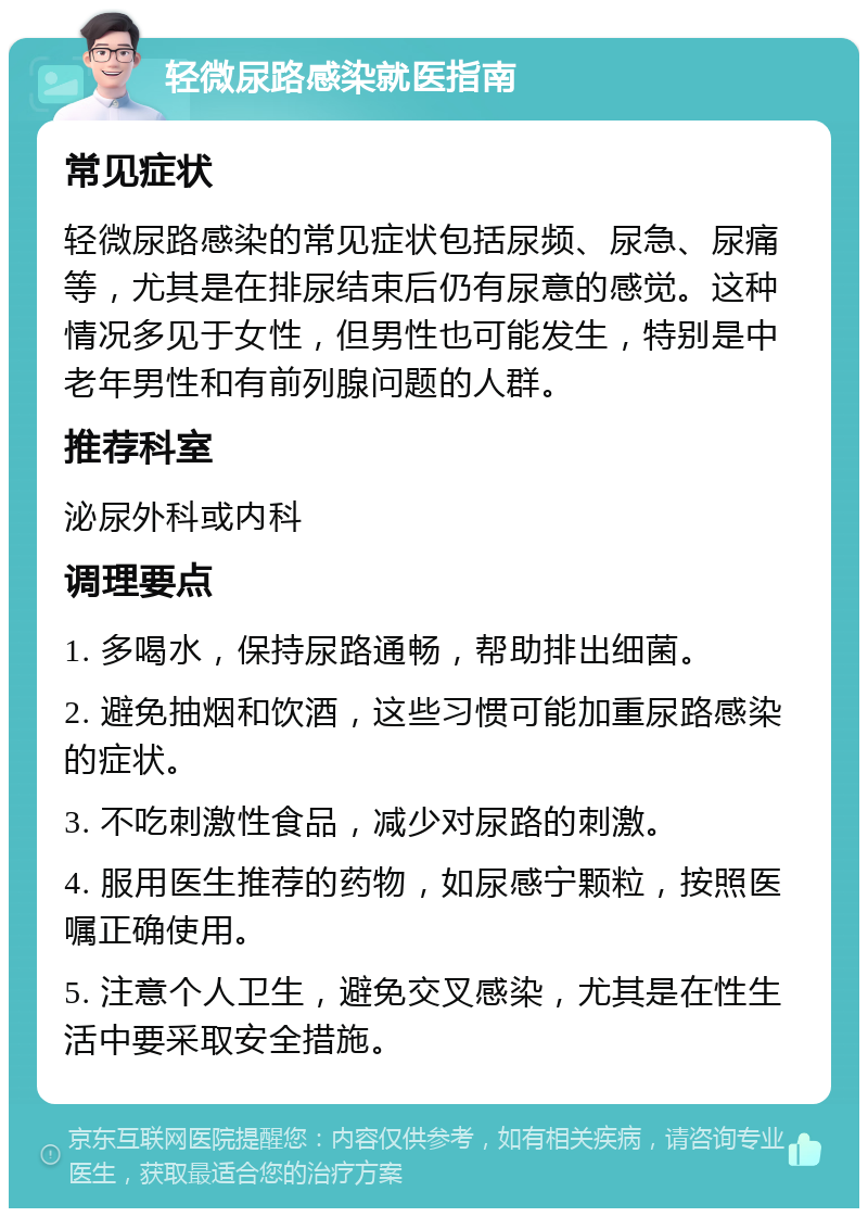 轻微尿路感染就医指南 常见症状 轻微尿路感染的常见症状包括尿频、尿急、尿痛等，尤其是在排尿结束后仍有尿意的感觉。这种情况多见于女性，但男性也可能发生，特别是中老年男性和有前列腺问题的人群。 推荐科室 泌尿外科或内科 调理要点 1. 多喝水，保持尿路通畅，帮助排出细菌。 2. 避免抽烟和饮酒，这些习惯可能加重尿路感染的症状。 3. 不吃刺激性食品，减少对尿路的刺激。 4. 服用医生推荐的药物，如尿感宁颗粒，按照医嘱正确使用。 5. 注意个人卫生，避免交叉感染，尤其是在性生活中要采取安全措施。