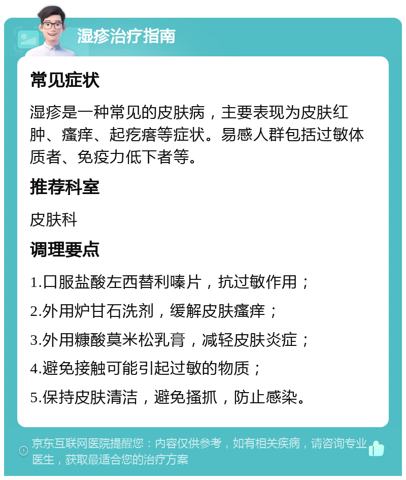 湿疹治疗指南 常见症状 湿疹是一种常见的皮肤病，主要表现为皮肤红肿、瘙痒、起疙瘩等症状。易感人群包括过敏体质者、免疫力低下者等。 推荐科室 皮肤科 调理要点 1.口服盐酸左西替利嗪片，抗过敏作用； 2.外用炉甘石洗剂，缓解皮肤瘙痒； 3.外用糠酸莫米松乳膏，减轻皮肤炎症； 4.避免接触可能引起过敏的物质； 5.保持皮肤清洁，避免搔抓，防止感染。