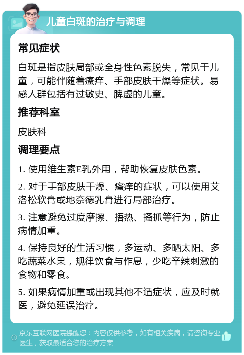 儿童白斑的治疗与调理 常见症状 白斑是指皮肤局部或全身性色素脱失，常见于儿童，可能伴随着瘙痒、手部皮肤干燥等症状。易感人群包括有过敏史、脾虚的儿童。 推荐科室 皮肤科 调理要点 1. 使用维生素E乳外用，帮助恢复皮肤色素。 2. 对于手部皮肤干燥、瘙痒的症状，可以使用艾洛松软膏或地奈德乳膏进行局部治疗。 3. 注意避免过度摩擦、捂热、搔抓等行为，防止病情加重。 4. 保持良好的生活习惯，多运动、多晒太阳、多吃蔬菜水果，规律饮食与作息，少吃辛辣刺激的食物和零食。 5. 如果病情加重或出现其他不适症状，应及时就医，避免延误治疗。