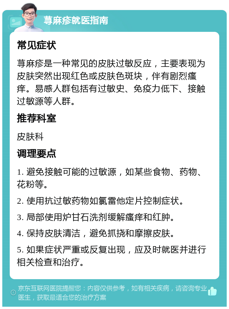 荨麻疹就医指南 常见症状 荨麻疹是一种常见的皮肤过敏反应，主要表现为皮肤突然出现红色或皮肤色斑块，伴有剧烈瘙痒。易感人群包括有过敏史、免疫力低下、接触过敏源等人群。 推荐科室 皮肤科 调理要点 1. 避免接触可能的过敏源，如某些食物、药物、花粉等。 2. 使用抗过敏药物如氯雷他定片控制症状。 3. 局部使用炉甘石洗剂缓解瘙痒和红肿。 4. 保持皮肤清洁，避免抓挠和摩擦皮肤。 5. 如果症状严重或反复出现，应及时就医并进行相关检查和治疗。