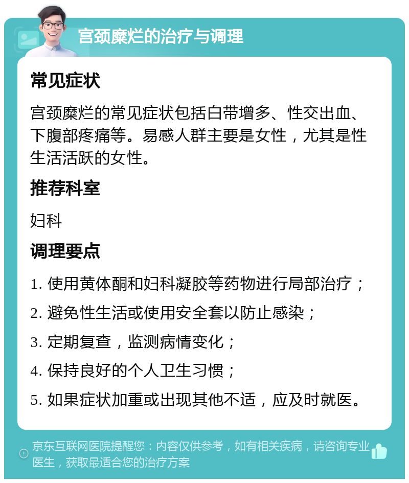 宫颈糜烂的治疗与调理 常见症状 宫颈糜烂的常见症状包括白带增多、性交出血、下腹部疼痛等。易感人群主要是女性，尤其是性生活活跃的女性。 推荐科室 妇科 调理要点 1. 使用黄体酮和妇科凝胶等药物进行局部治疗； 2. 避免性生活或使用安全套以防止感染； 3. 定期复查，监测病情变化； 4. 保持良好的个人卫生习惯； 5. 如果症状加重或出现其他不适，应及时就医。