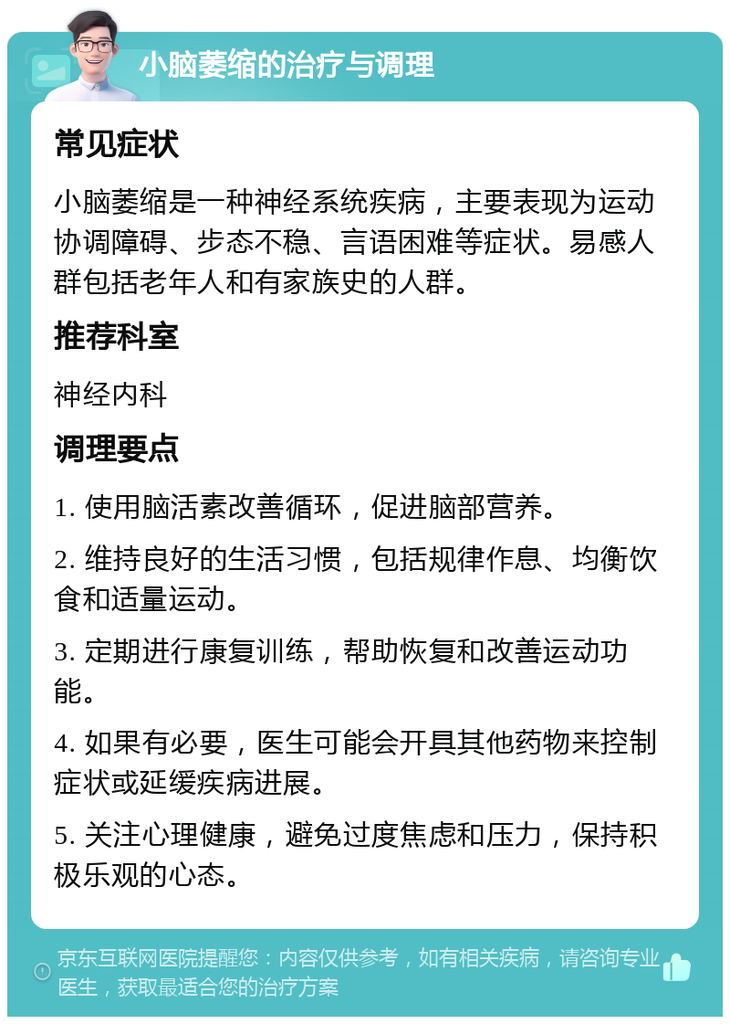 小脑萎缩的治疗与调理 常见症状 小脑萎缩是一种神经系统疾病，主要表现为运动协调障碍、步态不稳、言语困难等症状。易感人群包括老年人和有家族史的人群。 推荐科室 神经内科 调理要点 1. 使用脑活素改善循环，促进脑部营养。 2. 维持良好的生活习惯，包括规律作息、均衡饮食和适量运动。 3. 定期进行康复训练，帮助恢复和改善运动功能。 4. 如果有必要，医生可能会开具其他药物来控制症状或延缓疾病进展。 5. 关注心理健康，避免过度焦虑和压力，保持积极乐观的心态。