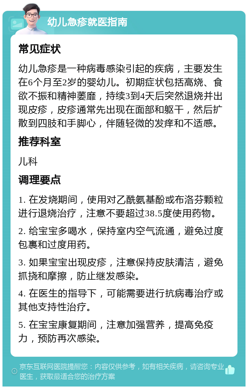 幼儿急疹就医指南 常见症状 幼儿急疹是一种病毒感染引起的疾病，主要发生在6个月至2岁的婴幼儿。初期症状包括高烧、食欲不振和精神萎靡，持续3到4天后突然退烧并出现皮疹，皮疹通常先出现在面部和躯干，然后扩散到四肢和手脚心，伴随轻微的发痒和不适感。 推荐科室 儿科 调理要点 1. 在发烧期间，使用对乙酰氨基酚或布洛芬颗粒进行退烧治疗，注意不要超过38.5度使用药物。 2. 给宝宝多喝水，保持室内空气流通，避免过度包裹和过度用药。 3. 如果宝宝出现皮疹，注意保持皮肤清洁，避免抓挠和摩擦，防止继发感染。 4. 在医生的指导下，可能需要进行抗病毒治疗或其他支持性治疗。 5. 在宝宝康复期间，注意加强营养，提高免疫力，预防再次感染。