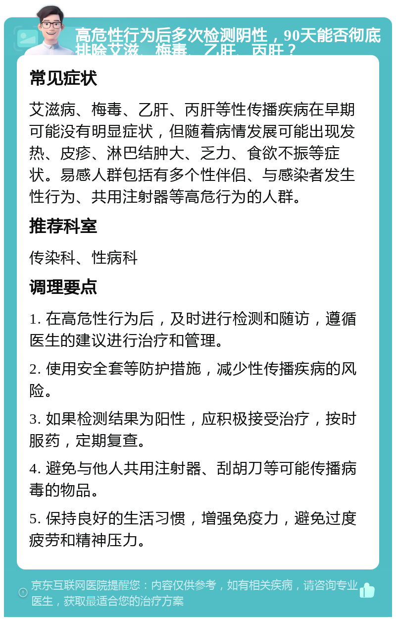 高危性行为后多次检测阴性，90天能否彻底排除艾滋、梅毒、乙肝、丙肝？ 常见症状 艾滋病、梅毒、乙肝、丙肝等性传播疾病在早期可能没有明显症状，但随着病情发展可能出现发热、皮疹、淋巴结肿大、乏力、食欲不振等症状。易感人群包括有多个性伴侣、与感染者发生性行为、共用注射器等高危行为的人群。 推荐科室 传染科、性病科 调理要点 1. 在高危性行为后，及时进行检测和随访，遵循医生的建议进行治疗和管理。 2. 使用安全套等防护措施，减少性传播疾病的风险。 3. 如果检测结果为阳性，应积极接受治疗，按时服药，定期复查。 4. 避免与他人共用注射器、刮胡刀等可能传播病毒的物品。 5. 保持良好的生活习惯，增强免疫力，避免过度疲劳和精神压力。