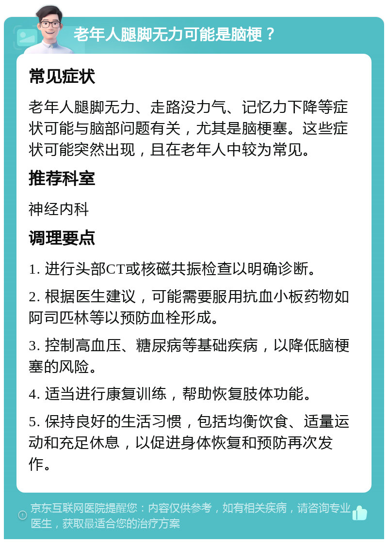 老年人腿脚无力可能是脑梗？ 常见症状 老年人腿脚无力、走路没力气、记忆力下降等症状可能与脑部问题有关，尤其是脑梗塞。这些症状可能突然出现，且在老年人中较为常见。 推荐科室 神经内科 调理要点 1. 进行头部CT或核磁共振检查以明确诊断。 2. 根据医生建议，可能需要服用抗血小板药物如阿司匹林等以预防血栓形成。 3. 控制高血压、糖尿病等基础疾病，以降低脑梗塞的风险。 4. 适当进行康复训练，帮助恢复肢体功能。 5. 保持良好的生活习惯，包括均衡饮食、适量运动和充足休息，以促进身体恢复和预防再次发作。