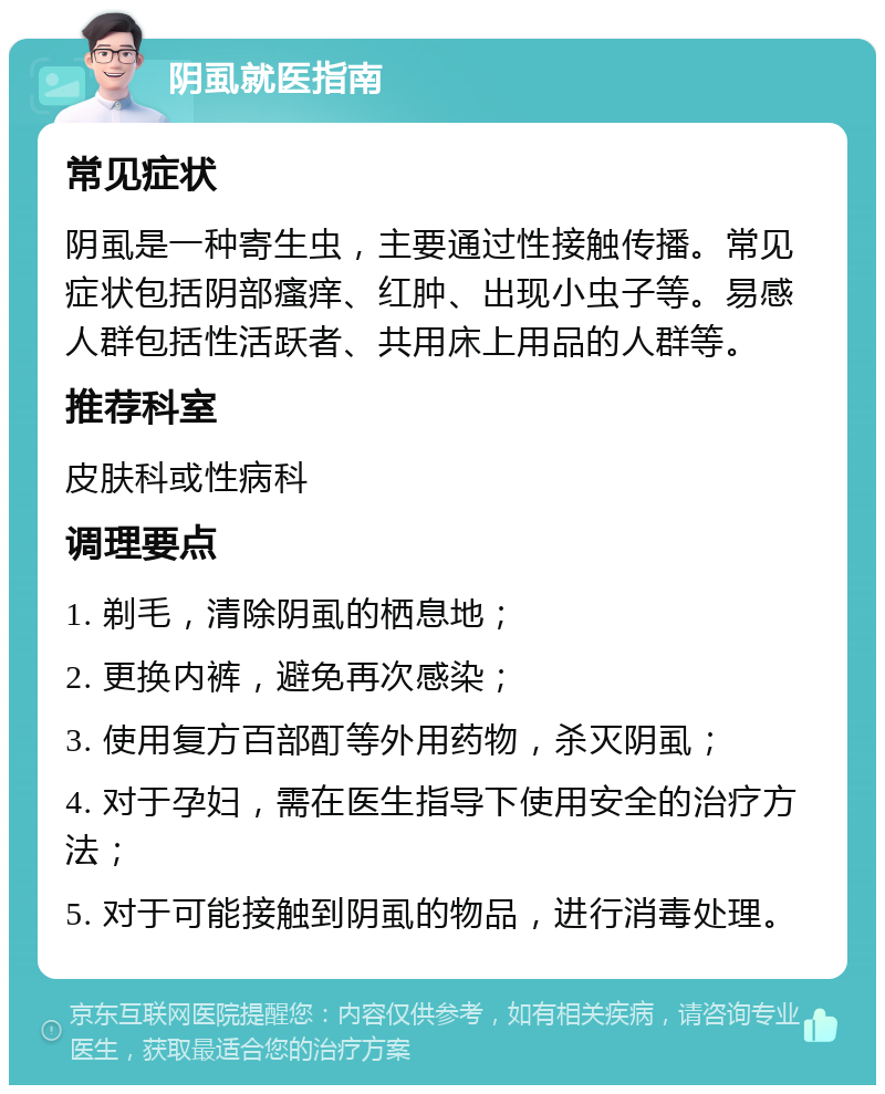 阴虱就医指南 常见症状 阴虱是一种寄生虫，主要通过性接触传播。常见症状包括阴部瘙痒、红肿、出现小虫子等。易感人群包括性活跃者、共用床上用品的人群等。 推荐科室 皮肤科或性病科 调理要点 1. 剃毛，清除阴虱的栖息地； 2. 更换内裤，避免再次感染； 3. 使用复方百部酊等外用药物，杀灭阴虱； 4. 对于孕妇，需在医生指导下使用安全的治疗方法； 5. 对于可能接触到阴虱的物品，进行消毒处理。