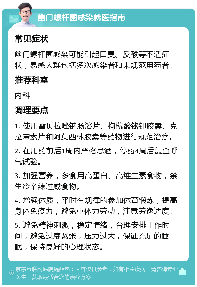 幽门螺杆菌感染就医指南 常见症状 幽门螺杆菌感染可能引起口臭、反酸等不适症状，易感人群包括多次感染者和未规范用药者。 推荐科室 内科 调理要点 1. 使用雷贝拉唑钠肠溶片、枸橼酸铋钾胶囊、克拉霉素片和阿莫西林胶囊等药物进行规范治疗。 2. 在用药前后1周内严格忌酒，停药4周后复查呼气试验。 3. 加强营养，多食用高蛋白、高维生素食物，禁生冷辛辣过咸食物。 4. 增强体质，平时有规律的参加体育锻炼，提高身体免疫力，避免重体力劳动，注意劳逸适度。 5. 避免精神刺激，稳定情绪，合理安排工作时间，避免过度紧张，压力过大，保证充足的睡眠，保持良好的心理状态。