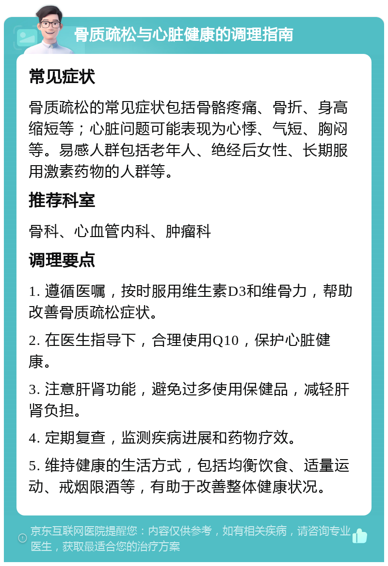 骨质疏松与心脏健康的调理指南 常见症状 骨质疏松的常见症状包括骨骼疼痛、骨折、身高缩短等；心脏问题可能表现为心悸、气短、胸闷等。易感人群包括老年人、绝经后女性、长期服用激素药物的人群等。 推荐科室 骨科、心血管内科、肿瘤科 调理要点 1. 遵循医嘱，按时服用维生素D3和维骨力，帮助改善骨质疏松症状。 2. 在医生指导下，合理使用Q10，保护心脏健康。 3. 注意肝肾功能，避免过多使用保健品，减轻肝肾负担。 4. 定期复查，监测疾病进展和药物疗效。 5. 维持健康的生活方式，包括均衡饮食、适量运动、戒烟限酒等，有助于改善整体健康状况。