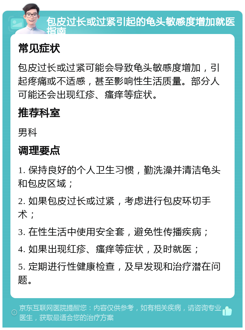 包皮过长或过紧引起的龟头敏感度增加就医指南 常见症状 包皮过长或过紧可能会导致龟头敏感度增加，引起疼痛或不适感，甚至影响性生活质量。部分人可能还会出现红疹、瘙痒等症状。 推荐科室 男科 调理要点 1. 保持良好的个人卫生习惯，勤洗澡并清洁龟头和包皮区域； 2. 如果包皮过长或过紧，考虑进行包皮环切手术； 3. 在性生活中使用安全套，避免性传播疾病； 4. 如果出现红疹、瘙痒等症状，及时就医； 5. 定期进行性健康检查，及早发现和治疗潜在问题。