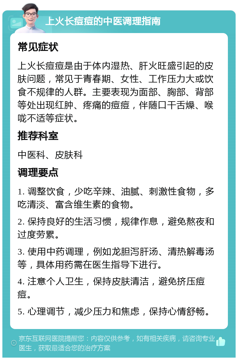 上火长痘痘的中医调理指南 常见症状 上火长痘痘是由于体内湿热、肝火旺盛引起的皮肤问题，常见于青春期、女性、工作压力大或饮食不规律的人群。主要表现为面部、胸部、背部等处出现红肿、疼痛的痘痘，伴随口干舌燥、喉咙不适等症状。 推荐科室 中医科、皮肤科 调理要点 1. 调整饮食，少吃辛辣、油腻、刺激性食物，多吃清淡、富含维生素的食物。 2. 保持良好的生活习惯，规律作息，避免熬夜和过度劳累。 3. 使用中药调理，例如龙胆泻肝汤、清热解毒汤等，具体用药需在医生指导下进行。 4. 注意个人卫生，保持皮肤清洁，避免挤压痘痘。 5. 心理调节，减少压力和焦虑，保持心情舒畅。