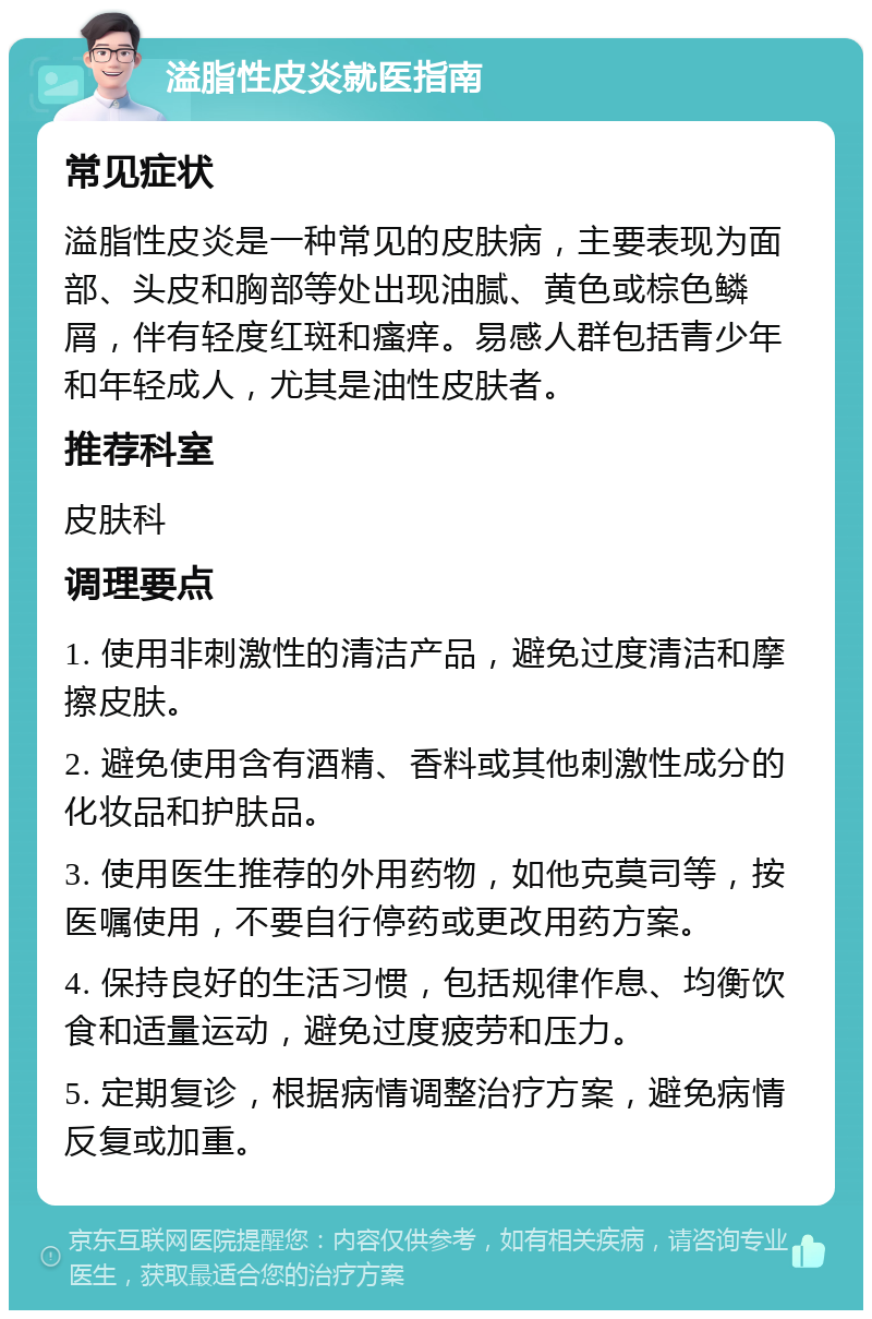 溢脂性皮炎就医指南 常见症状 溢脂性皮炎是一种常见的皮肤病，主要表现为面部、头皮和胸部等处出现油腻、黄色或棕色鳞屑，伴有轻度红斑和瘙痒。易感人群包括青少年和年轻成人，尤其是油性皮肤者。 推荐科室 皮肤科 调理要点 1. 使用非刺激性的清洁产品，避免过度清洁和摩擦皮肤。 2. 避免使用含有酒精、香料或其他刺激性成分的化妆品和护肤品。 3. 使用医生推荐的外用药物，如他克莫司等，按医嘱使用，不要自行停药或更改用药方案。 4. 保持良好的生活习惯，包括规律作息、均衡饮食和适量运动，避免过度疲劳和压力。 5. 定期复诊，根据病情调整治疗方案，避免病情反复或加重。