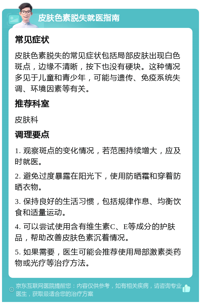 皮肤色素脱失就医指南 常见症状 皮肤色素脱失的常见症状包括局部皮肤出现白色斑点，边缘不清晰，按下也没有硬块。这种情况多见于儿童和青少年，可能与遗传、免疫系统失调、环境因素等有关。 推荐科室 皮肤科 调理要点 1. 观察斑点的变化情况，若范围持续增大，应及时就医。 2. 避免过度暴露在阳光下，使用防晒霜和穿着防晒衣物。 3. 保持良好的生活习惯，包括规律作息、均衡饮食和适量运动。 4. 可以尝试使用含有维生素C、E等成分的护肤品，帮助改善皮肤色素沉着情况。 5. 如果需要，医生可能会推荐使用局部激素类药物或光疗等治疗方法。