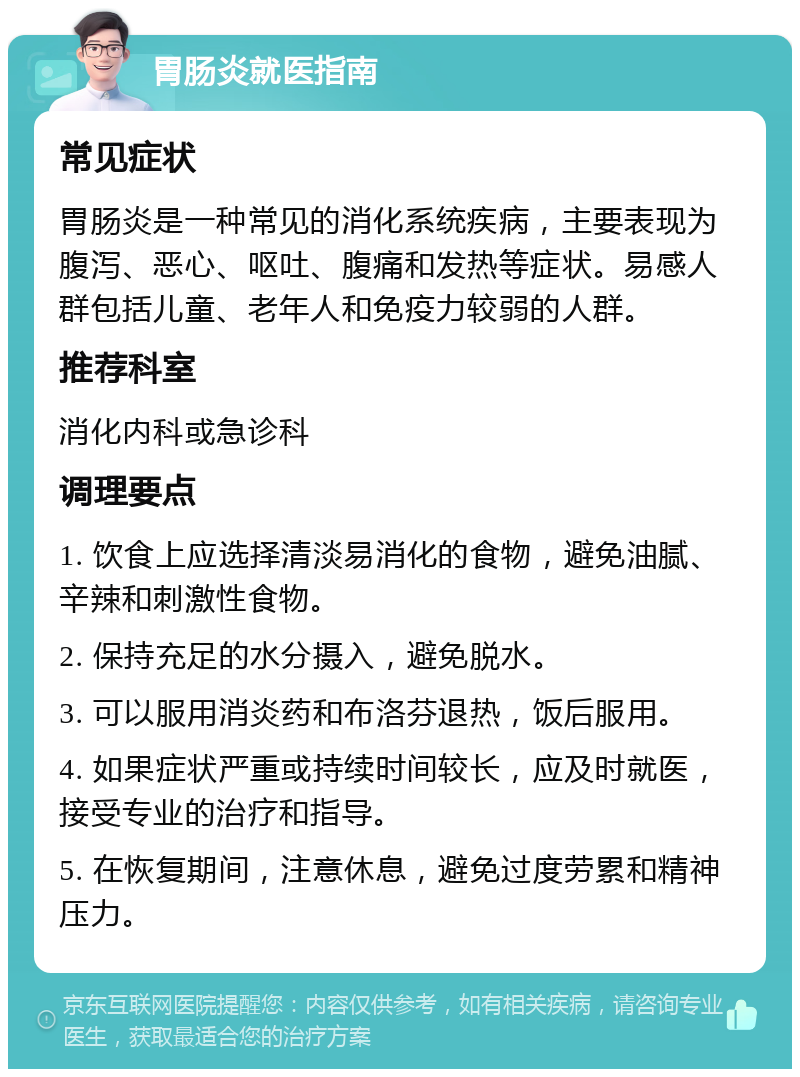 胃肠炎就医指南 常见症状 胃肠炎是一种常见的消化系统疾病，主要表现为腹泻、恶心、呕吐、腹痛和发热等症状。易感人群包括儿童、老年人和免疫力较弱的人群。 推荐科室 消化内科或急诊科 调理要点 1. 饮食上应选择清淡易消化的食物，避免油腻、辛辣和刺激性食物。 2. 保持充足的水分摄入，避免脱水。 3. 可以服用消炎药和布洛芬退热，饭后服用。 4. 如果症状严重或持续时间较长，应及时就医，接受专业的治疗和指导。 5. 在恢复期间，注意休息，避免过度劳累和精神压力。