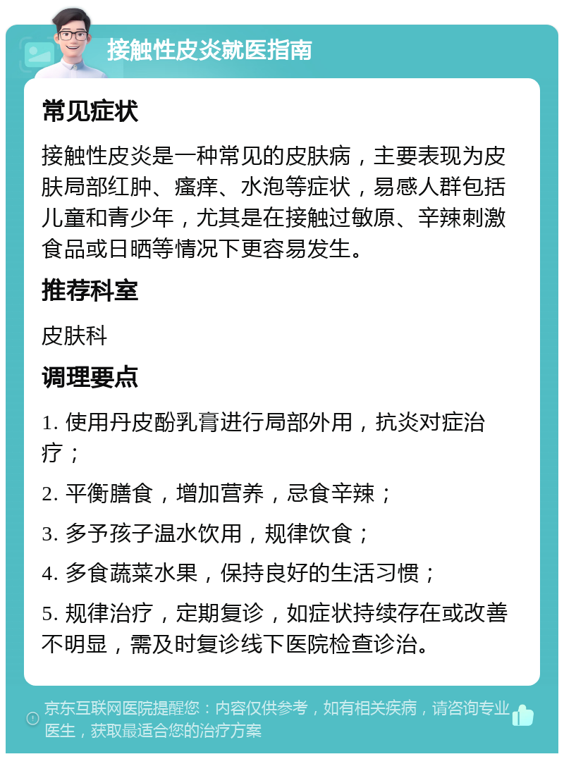 接触性皮炎就医指南 常见症状 接触性皮炎是一种常见的皮肤病，主要表现为皮肤局部红肿、瘙痒、水泡等症状，易感人群包括儿童和青少年，尤其是在接触过敏原、辛辣刺激食品或日晒等情况下更容易发生。 推荐科室 皮肤科 调理要点 1. 使用丹皮酚乳膏进行局部外用，抗炎对症治疗； 2. 平衡膳食，增加营养，忌食辛辣； 3. 多予孩子温水饮用，规律饮食； 4. 多食蔬菜水果，保持良好的生活习惯； 5. 规律治疗，定期复诊，如症状持续存在或改善不明显，需及时复诊线下医院检查诊治。