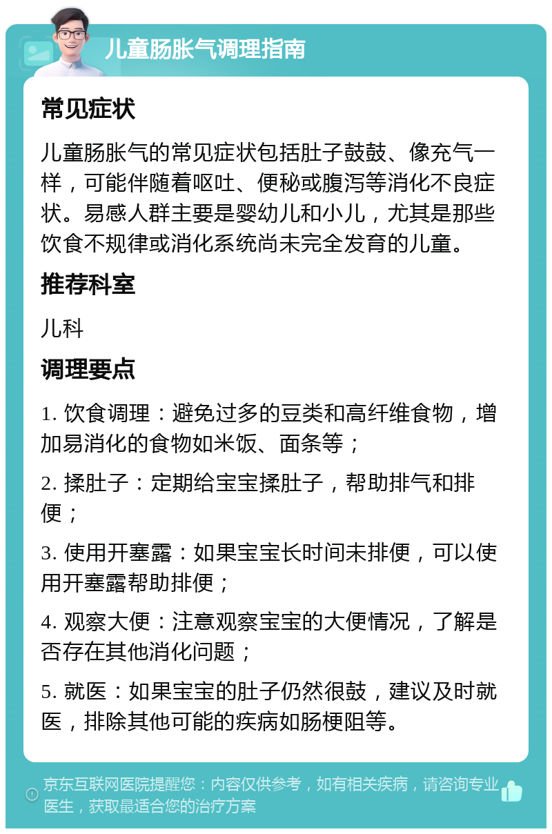 儿童肠胀气调理指南 常见症状 儿童肠胀气的常见症状包括肚子鼓鼓、像充气一样，可能伴随着呕吐、便秘或腹泻等消化不良症状。易感人群主要是婴幼儿和小儿，尤其是那些饮食不规律或消化系统尚未完全发育的儿童。 推荐科室 儿科 调理要点 1. 饮食调理：避免过多的豆类和高纤维食物，增加易消化的食物如米饭、面条等； 2. 揉肚子：定期给宝宝揉肚子，帮助排气和排便； 3. 使用开塞露：如果宝宝长时间未排便，可以使用开塞露帮助排便； 4. 观察大便：注意观察宝宝的大便情况，了解是否存在其他消化问题； 5. 就医：如果宝宝的肚子仍然很鼓，建议及时就医，排除其他可能的疾病如肠梗阻等。