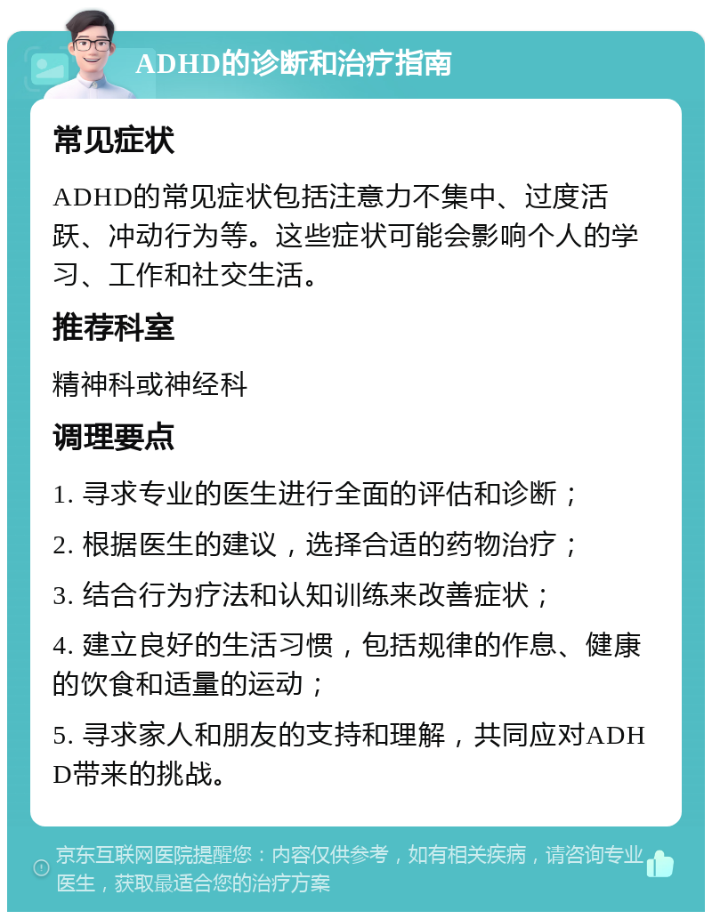 ADHD的诊断和治疗指南 常见症状 ADHD的常见症状包括注意力不集中、过度活跃、冲动行为等。这些症状可能会影响个人的学习、工作和社交生活。 推荐科室 精神科或神经科 调理要点 1. 寻求专业的医生进行全面的评估和诊断； 2. 根据医生的建议，选择合适的药物治疗； 3. 结合行为疗法和认知训练来改善症状； 4. 建立良好的生活习惯，包括规律的作息、健康的饮食和适量的运动； 5. 寻求家人和朋友的支持和理解，共同应对ADHD带来的挑战。