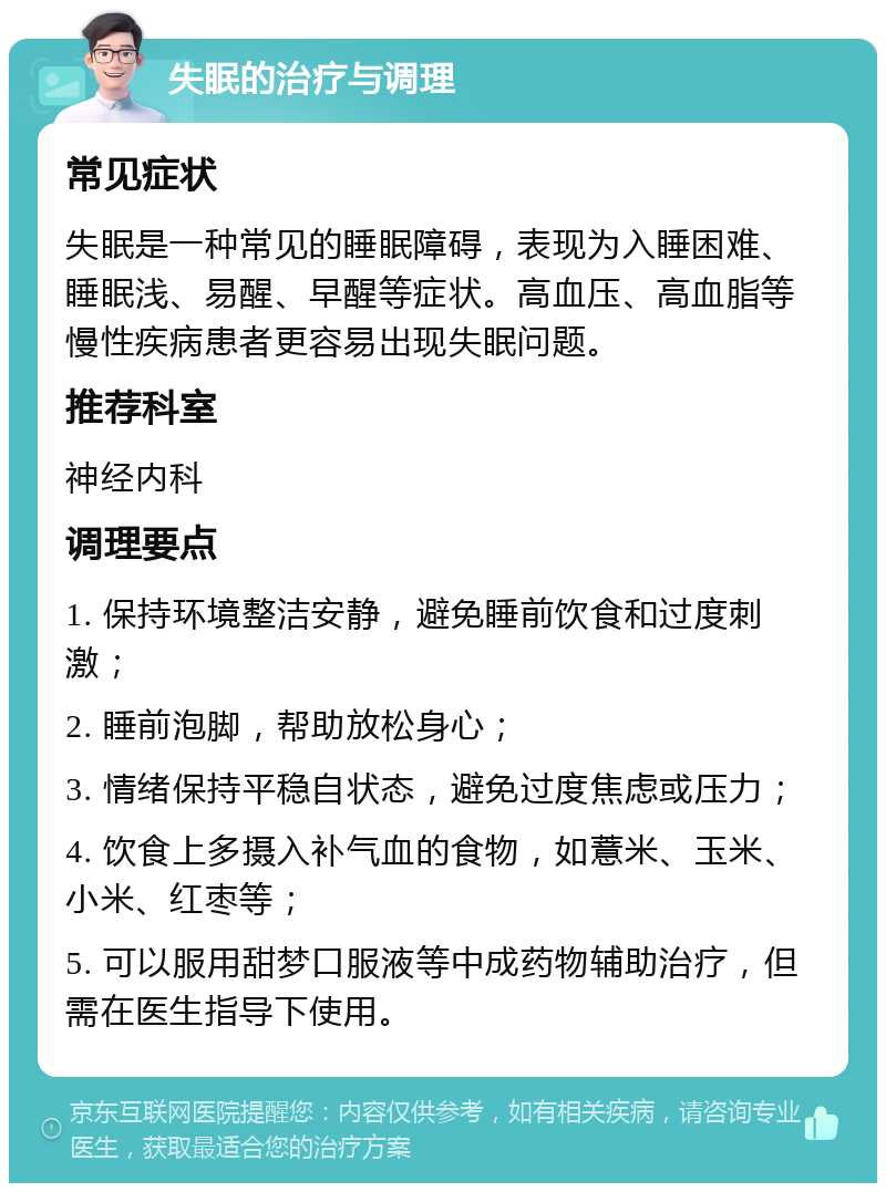 失眠的治疗与调理 常见症状 失眠是一种常见的睡眠障碍，表现为入睡困难、睡眠浅、易醒、早醒等症状。高血压、高血脂等慢性疾病患者更容易出现失眠问题。 推荐科室 神经内科 调理要点 1. 保持环境整洁安静，避免睡前饮食和过度刺激； 2. 睡前泡脚，帮助放松身心； 3. 情绪保持平稳自状态，避免过度焦虑或压力； 4. 饮食上多摄入补气血的食物，如薏米、玉米、小米、红枣等； 5. 可以服用甜梦口服液等中成药物辅助治疗，但需在医生指导下使用。