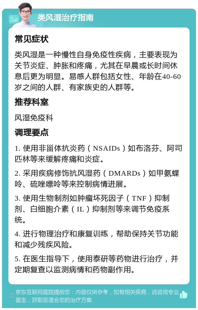 类风湿治疗指南 常见症状 类风湿是一种慢性自身免疫性疾病，主要表现为关节炎症、肿胀和疼痛，尤其在早晨或长时间休息后更为明显。易感人群包括女性、年龄在40-60岁之间的人群、有家族史的人群等。 推荐科室 风湿免疫科 调理要点 1. 使用非甾体抗炎药（NSAIDs）如布洛芬、阿司匹林等来缓解疼痛和炎症。 2. 采用疾病修饰抗风湿药（DMARDs）如甲氨蝶呤、硫唑嘌呤等来控制病情进展。 3. 使用生物制剂如肿瘤坏死因子（TNF）抑制剂、白细胞介素（IL）抑制剂等来调节免疫系统。 4. 进行物理治疗和康复训练，帮助保持关节功能和减少残疾风险。 5. 在医生指导下，使用泰研等药物进行治疗，并定期复查以监测病情和药物副作用。