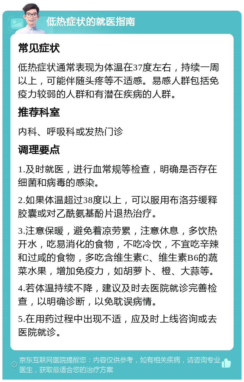 低热症状的就医指南 常见症状 低热症状通常表现为体温在37度左右，持续一周以上，可能伴随头疼等不适感。易感人群包括免疫力较弱的人群和有潜在疾病的人群。 推荐科室 内科、呼吸科或发热门诊 调理要点 1.及时就医，进行血常规等检查，明确是否存在细菌和病毒的感染。 2.如果体温超过38度以上，可以服用布洛芬缓释胶囊或对乙酰氨基酚片退热治疗。 3.注意保暖，避免着凉劳累，注意休息，多饮热开水，吃易消化的食物，不吃冷饮，不宜吃辛辣和过咸的食物，多吃含维生素C、维生素B6的蔬菜水果，增加免疫力，如胡萝卜、橙、大蒜等。 4.若体温持续不降，建议及时去医院就诊完善检查，以明确诊断，以免耽误病情。 5.在用药过程中出现不适，应及时上线咨询或去医院就诊。