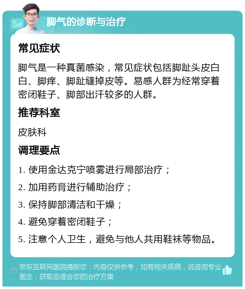 脚气的诊断与治疗 常见症状 脚气是一种真菌感染，常见症状包括脚趾头皮白白、脚痒、脚趾缝掉皮等。易感人群为经常穿着密闭鞋子、脚部出汗较多的人群。 推荐科室 皮肤科 调理要点 1. 使用金达克宁喷雾进行局部治疗； 2. 加用药膏进行辅助治疗； 3. 保持脚部清洁和干燥； 4. 避免穿着密闭鞋子； 5. 注意个人卫生，避免与他人共用鞋袜等物品。