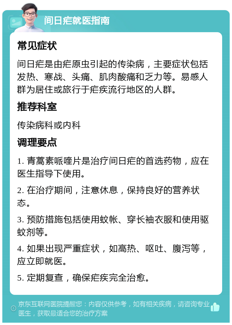 间日疟就医指南 常见症状 间日疟是由疟原虫引起的传染病，主要症状包括发热、寒战、头痛、肌肉酸痛和乏力等。易感人群为居住或旅行于疟疾流行地区的人群。 推荐科室 传染病科或内科 调理要点 1. 青蒿素哌喹片是治疗间日疟的首选药物，应在医生指导下使用。 2. 在治疗期间，注意休息，保持良好的营养状态。 3. 预防措施包括使用蚊帐、穿长袖衣服和使用驱蚊剂等。 4. 如果出现严重症状，如高热、呕吐、腹泻等，应立即就医。 5. 定期复查，确保疟疾完全治愈。