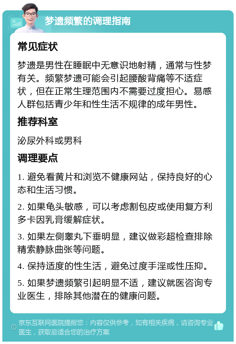 梦遗频繁的调理指南 常见症状 梦遗是男性在睡眠中无意识地射精，通常与性梦有关。频繁梦遗可能会引起腰酸背痛等不适症状，但在正常生理范围内不需要过度担心。易感人群包括青少年和性生活不规律的成年男性。 推荐科室 泌尿外科或男科 调理要点 1. 避免看黄片和浏览不健康网站，保持良好的心态和生活习惯。 2. 如果龟头敏感，可以考虑割包皮或使用复方利多卡因乳膏缓解症状。 3. 如果左侧睾丸下垂明显，建议做彩超检查排除精索静脉曲张等问题。 4. 保持适度的性生活，避免过度手淫或性压抑。 5. 如果梦遗频繁引起明显不适，建议就医咨询专业医生，排除其他潜在的健康问题。