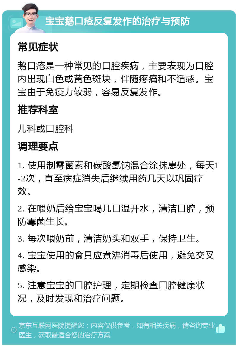 宝宝鹅口疮反复发作的治疗与预防 常见症状 鹅口疮是一种常见的口腔疾病，主要表现为口腔内出现白色或黄色斑块，伴随疼痛和不适感。宝宝由于免疫力较弱，容易反复发作。 推荐科室 儿科或口腔科 调理要点 1. 使用制霉菌素和碳酸氢钠混合涂抹患处，每天1-2次，直至病症消失后继续用药几天以巩固疗效。 2. 在喂奶后给宝宝喝几口温开水，清洁口腔，预防霉菌生长。 3. 每次喂奶前，清洁奶头和双手，保持卫生。 4. 宝宝使用的食具应煮沸消毒后使用，避免交叉感染。 5. 注意宝宝的口腔护理，定期检查口腔健康状况，及时发现和治疗问题。