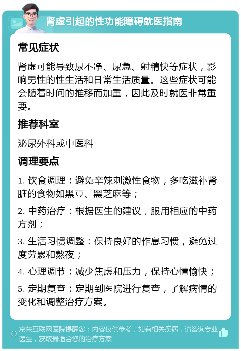 肾虚引起的性功能障碍就医指南 常见症状 肾虚可能导致尿不净、尿急、射精快等症状，影响男性的性生活和日常生活质量。这些症状可能会随着时间的推移而加重，因此及时就医非常重要。 推荐科室 泌尿外科或中医科 调理要点 1. 饮食调理：避免辛辣刺激性食物，多吃滋补肾脏的食物如黑豆、黑芝麻等； 2. 中药治疗：根据医生的建议，服用相应的中药方剂； 3. 生活习惯调整：保持良好的作息习惯，避免过度劳累和熬夜； 4. 心理调节：减少焦虑和压力，保持心情愉快； 5. 定期复查：定期到医院进行复查，了解病情的变化和调整治疗方案。