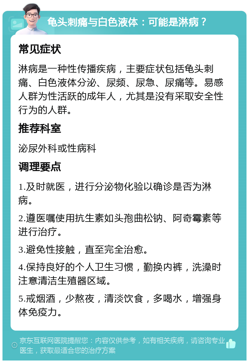 龟头刺痛与白色液体：可能是淋病？ 常见症状 淋病是一种性传播疾病，主要症状包括龟头刺痛、白色液体分泌、尿频、尿急、尿痛等。易感人群为性活跃的成年人，尤其是没有采取安全性行为的人群。 推荐科室 泌尿外科或性病科 调理要点 1.及时就医，进行分泌物化验以确诊是否为淋病。 2.遵医嘱使用抗生素如头孢曲松钠、阿奇霉素等进行治疗。 3.避免性接触，直至完全治愈。 4.保持良好的个人卫生习惯，勤换内裤，洗澡时注意清洁生殖器区域。 5.戒烟酒，少熬夜，清淡饮食，多喝水，增强身体免疫力。