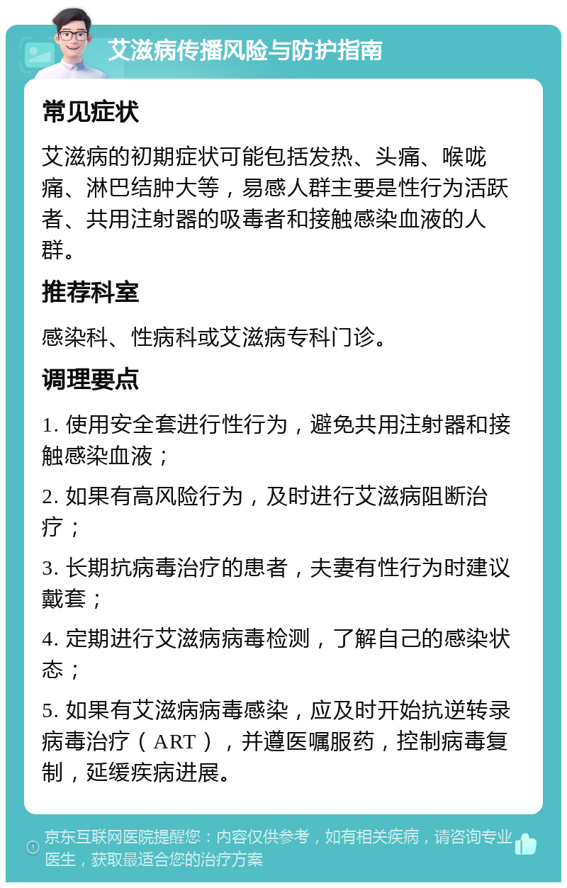 艾滋病传播风险与防护指南 常见症状 艾滋病的初期症状可能包括发热、头痛、喉咙痛、淋巴结肿大等，易感人群主要是性行为活跃者、共用注射器的吸毒者和接触感染血液的人群。 推荐科室 感染科、性病科或艾滋病专科门诊。 调理要点 1. 使用安全套进行性行为，避免共用注射器和接触感染血液； 2. 如果有高风险行为，及时进行艾滋病阻断治疗； 3. 长期抗病毒治疗的患者，夫妻有性行为时建议戴套； 4. 定期进行艾滋病病毒检测，了解自己的感染状态； 5. 如果有艾滋病病毒感染，应及时开始抗逆转录病毒治疗（ART），并遵医嘱服药，控制病毒复制，延缓疾病进展。