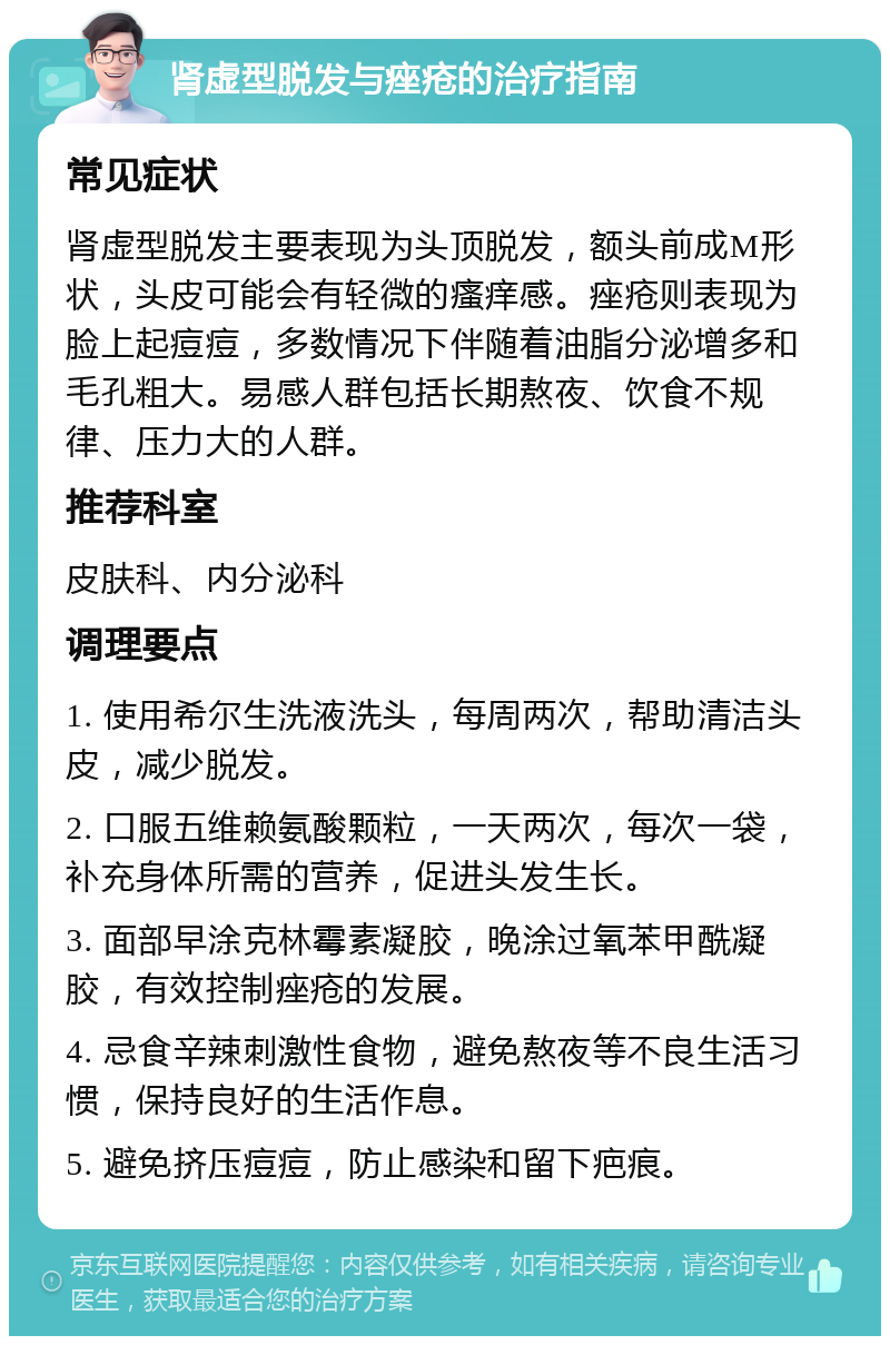 肾虚型脱发与痤疮的治疗指南 常见症状 肾虚型脱发主要表现为头顶脱发，额头前成M形状，头皮可能会有轻微的瘙痒感。痤疮则表现为脸上起痘痘，多数情况下伴随着油脂分泌增多和毛孔粗大。易感人群包括长期熬夜、饮食不规律、压力大的人群。 推荐科室 皮肤科、内分泌科 调理要点 1. 使用希尔生洗液洗头，每周两次，帮助清洁头皮，减少脱发。 2. 口服五维赖氨酸颗粒，一天两次，每次一袋，补充身体所需的营养，促进头发生长。 3. 面部早涂克林霉素凝胶，晚涂过氧苯甲酰凝胶，有效控制痤疮的发展。 4. 忌食辛辣刺激性食物，避免熬夜等不良生活习惯，保持良好的生活作息。 5. 避免挤压痘痘，防止感染和留下疤痕。